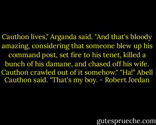 Cauthon lives," Arganda said. "And that's bloody amazing, considering that someone blew up his command post, set fire to his tenet, killed a bunch of his damane, and chased off his wife. Cauthon crawled out of it somehow."<br />"Ha!" Abell Cauthon said. "That's my boy. - Robert Jordan