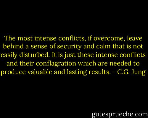The most intense conflicts, if overcome, leave behind a sense of security and calm that is not easily disturbed. It is just these intense conflicts and their conflagration which are needed to produce valuable and lasting results. - C.G. Jung