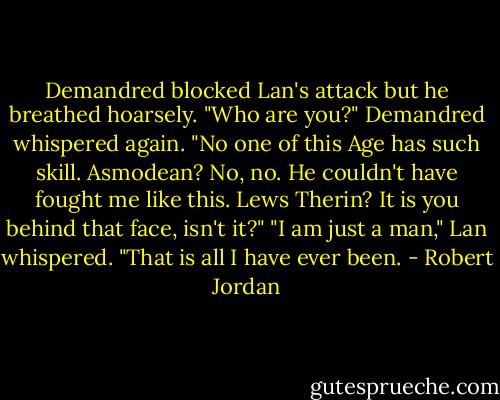 Demandred blocked Lan's attack but he breathed hoarsely. "Who are you?" Demandred whispered again. "No one of this Age has such skill. Asmodean? No, no. He couldn't have fought me like this. Lews Therin? It is you behind that face, isn't it?"<br />"I am just a man," Lan whispered. "That is all I have ever been. - Robert Jordan