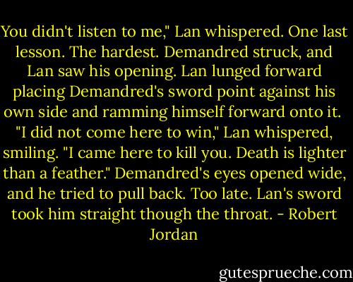 You didn't listen to me," Lan whispered. One last lesson. The hardest. Demandred struck, and Lan saw his opening. Lan lunged forward placing Demandred's sword point against his own side and ramming himself forward onto it. <br />"I did not come here to win," Lan whispered, smiling. "I came here to kill you. Death is lighter than a feather."<br />Demandred's eyes opened wide, and he tried to pull back. Too late. Lan's sword took him straight though the throat. - Robert Jordan