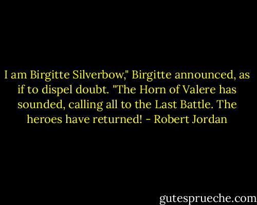I am Birgitte Silverbow," Birgitte announced, as if to dispel doubt. "The Horn of Valere has sounded, calling all to the Last Battle. The heroes have returned! - Robert Jordan