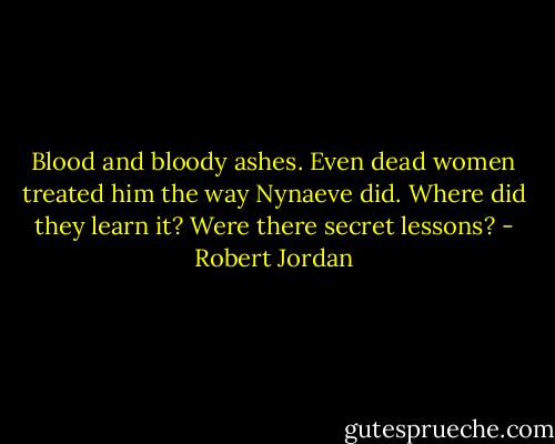 Blood and bloody ashes. Even dead women treated him the way Nynaeve did. Where did they learn it? Were there secret lessons? - Robert Jordan