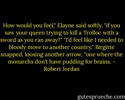 How would you feel," Elayne said softly, "if you saw your queen trying to kill a Trolloc with a sword as you ran away?"<br />"I'd feel like I needed to bloody move to another country," Birgitte snapped, loosing another arrow, "one where the monarchs don't have pudding for brains. - Robert Jordan
