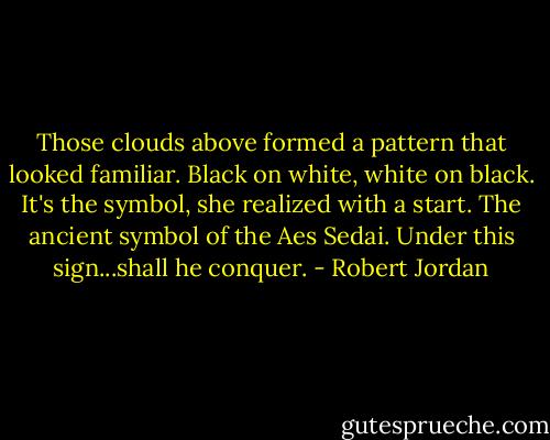 Those clouds above formed a pattern that looked familiar. Black on white, white on black.<br />It's the symbol, she realized with a start. The ancient symbol of the Aes Sedai.<br />Under this sign...shall he conquer. - Robert Jordan