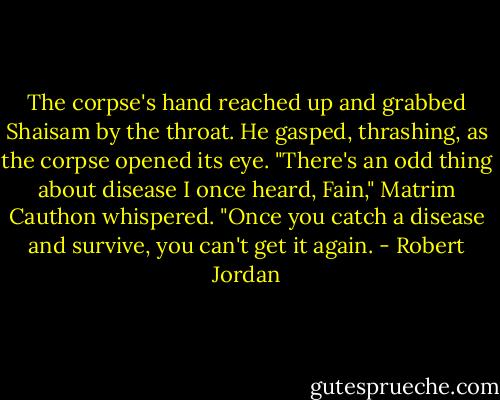The corpse's hand reached up and grabbed Shaisam by the throat. He gasped, thrashing, as the corpse opened its eye.<br />"There's an odd thing about disease I once heard, Fain," Matrim Cauthon whispered. "Once you catch a disease and survive, you can't get it again. - Robert Jordan