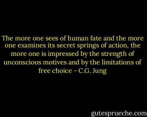 The more one sees of human fate and the more one examines its secret springs of action, the more one is impressed by the strength of unconscious motives and by the limitations of free choice - C.G. Jung