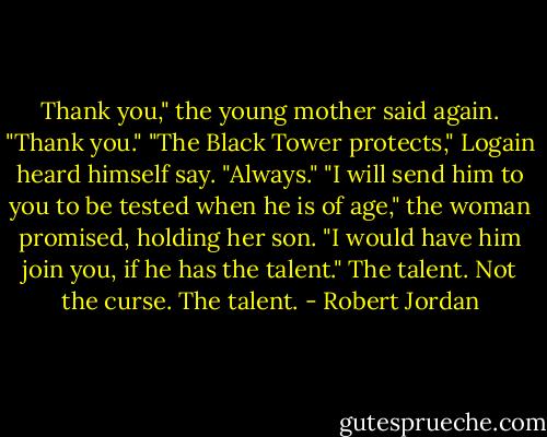 Thank you," the young mother said again. "Thank you."<br />"The Black Tower protects," Logain heard himself say. "Always."<br />"I will send him to you to be tested when he is of age," the woman promised, holding her son. "I would have him join you, if he has the talent."<br />The talent. Not the curse. The talent. - Robert Jordan