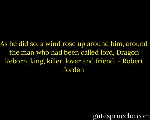 As he did so, a wind rose up around him, around the man who had been called lord, Dragon Reborn, king, killer, lover and friend. - Robert Jordan