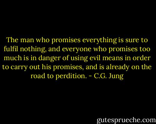 The man who promises everything is sure to fulfil nothing, and everyone who promises too much is in danger of using evil means in order to carry out his promises, and is already on the road to perdition. - C.G. Jung