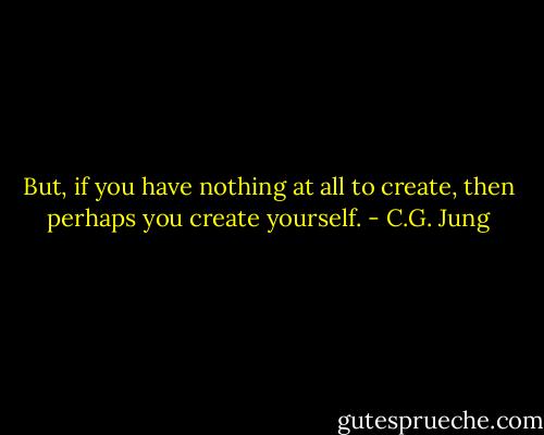 But, if you have nothing at all to create, then perhaps you create yourself. - C.G. Jung