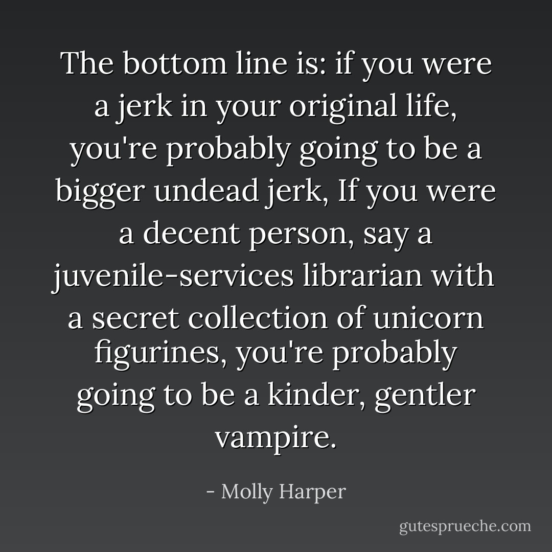 The bottom line is: if you were a jerk in your original life, you're probably going to be a bigger undead jerk, If you were a decent person, say a juvenile-services librarian with a secret collection of unicorn figurines, you're probably going to be a kinder, gentler vampire. - Molly Harper