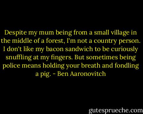 Despite my mum being from a small village in the middle of a forest, I'm not a country person. I don't like my bacon sandwich to be curiously snuffling at my fingers. But sometimes being police means holding your breath and fondling a pig. - Ben Aaronovitch