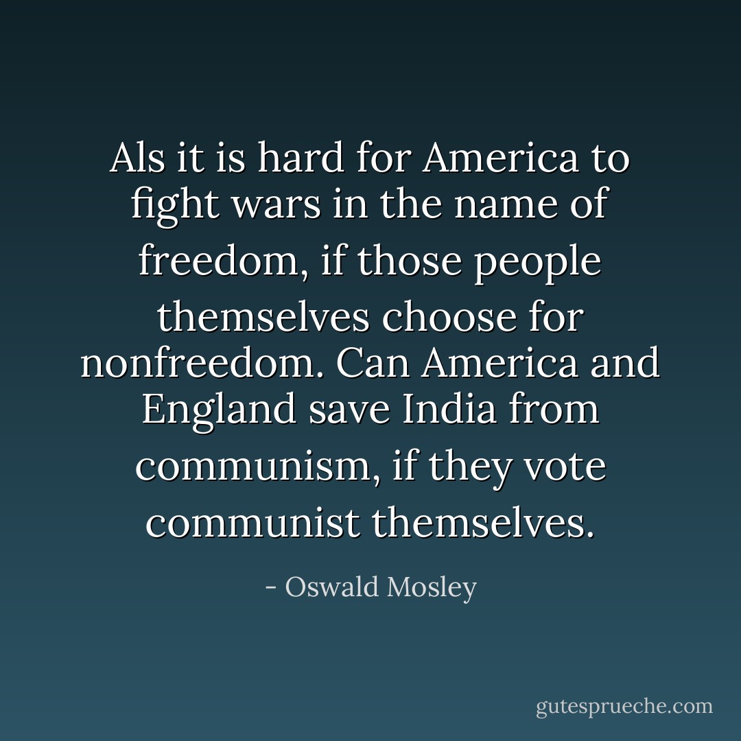 Als it is hard for America to fight wars in the name of freedom, if those people themselves choose for nonfreedom. Can America and England save India from communism, if they vote communist themselves. - Oswald Mosley