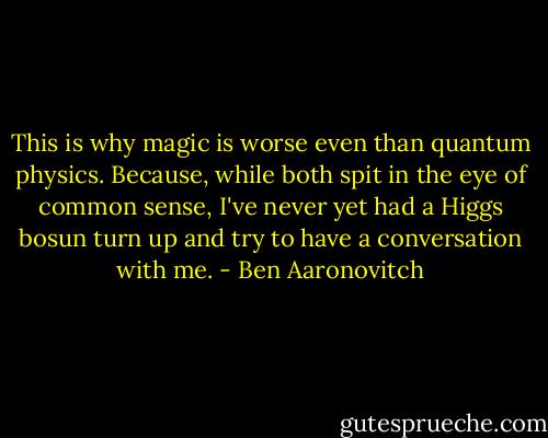 This is why magic is worse even than quantum physics. Because, while both spit in the eye of common sense, I've never yet had a Higgs bosun turn up and try to have a conversation with me. - Ben Aaronovitch