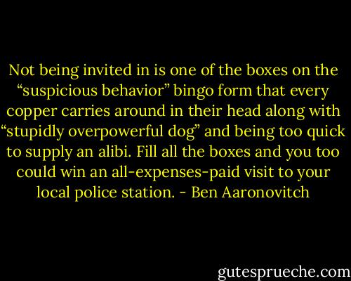 Not being invited in is one of the boxes on the “suspicious behavior” bingo form that every copper carries around in their head along with “stupidly overpowerful dog” and being too quick to supply an alibi. Fill all the boxes and you too could win an all-­expenses-paid visit to your local police station. - Ben Aaronovitch
