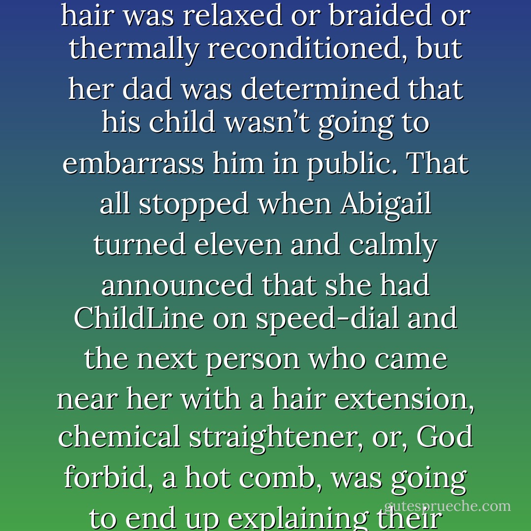 Right from the start Abigail used to moan and fidget as her hair was relaxed or braided or thermally reconditioned, but her dad was determined that his child wasn’t going to embarrass him in public. That all stopped when Abigail turned eleven and calmly announced that she had ChildLine on speed‑dial and the next person who came near her with a hair extension, chemical straightener, or, God forbid, a hot comb, was going to end up explaining their actions to Social Services. - Ben Aaronovitch