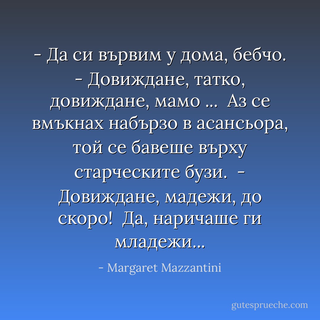 - Да си вървим у дома, бебчо.<br />- Довиждане, татко, довиждане, мамо ... <br />Аз се вмъкнах набързо в асансьора, той се бавеше върху старческите бузи. <br />- Довиждане, мадежи, до скоро! <br />Да, наричаше ги младежи... - Margaret Mazzantini