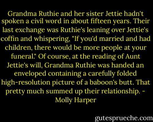 Grandma Ruthie and her sister Jettie hadn't spoken a civil word in about fifteen years. Their last exchange was Ruthie's leaning over Jettie's coffin and whispering, "If you'd married and had children, there would be more people at your funeral." Of course, at the reading of Aunt Jettie's will, Grandma Ruthie was handed an enveloped containing a carefully folded high-resolution picture of a baboon's butt. That pretty much summed up their relationship. - Molly Harper