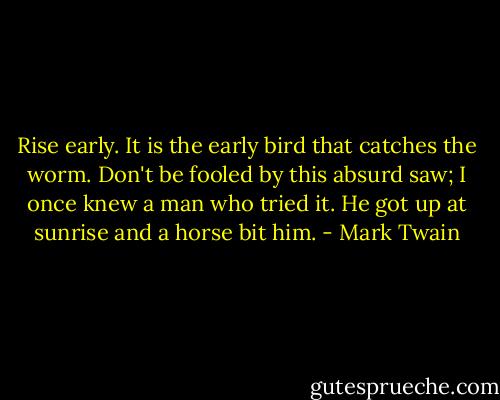 ‎Rise early. It is the early bird that catches the worm. Don't be fooled by this absurd saw; I once knew a man who tried it. He got up at sunrise and a horse bit him. - Mark Twain