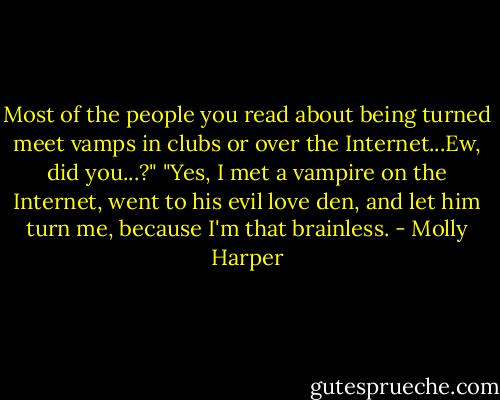 Most of the people you read about being turned meet vamps in clubs or over the Internet...Ew, did you...?"<br />"Yes, I met a vampire on the Internet, went to his evil love den, and let him turn me, because I'm that brainless. - Molly Harper