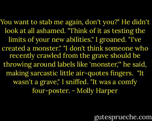 You want to stab me again, don't you?"<br />He didn't look at all ashamed. "Think of it as testing the limits of your new abilities."<br />I groaned. "I've created a monster."<br />"I don't think someone who recently crawled from the grave should be throwing around labels like 'monster,'" he said, making sarcastic little air-quotes fingers. <br />"It wasn't a grave," I sniffed. "It was a comfy four-poster. - Molly Harper