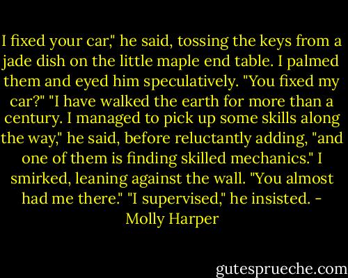 I fixed your car," he said, tossing the keys from a jade dish on the little maple end table.<br />I palmed them and eyed him speculatively. "You fixed my car?"<br />"I have walked the earth for more than a century. I managed to pick up some skills along the way," he said, before reluctantly adding, "and one of them is finding skilled mechanics."<br />I smirked, leaning against the wall. "You almost had me there."<br />"I supervised," he insisted. - Molly Harper