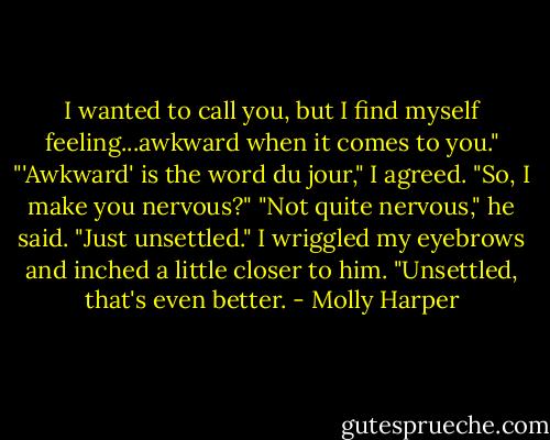 I wanted to call you, but I find myself feeling...awkward when it comes to you."<br />"'Awkward' is the word du jour," I agreed. "So, I make you nervous?"<br />"Not quite nervous," he said. "Just unsettled."<br />I wriggled my eyebrows and inched a little closer to him. "Unsettled, that's even better. - Molly Harper