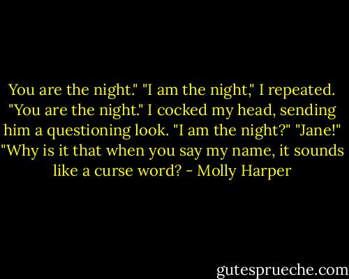 You are the night."<br />"I am the night," I repeated.<br />"You are the night."<br />I cocked my head, sending him a questioning look. "I am the night?"<br />"Jane!"<br />"Why is it that when you say my name, it sounds like a curse word? - Molly Harper