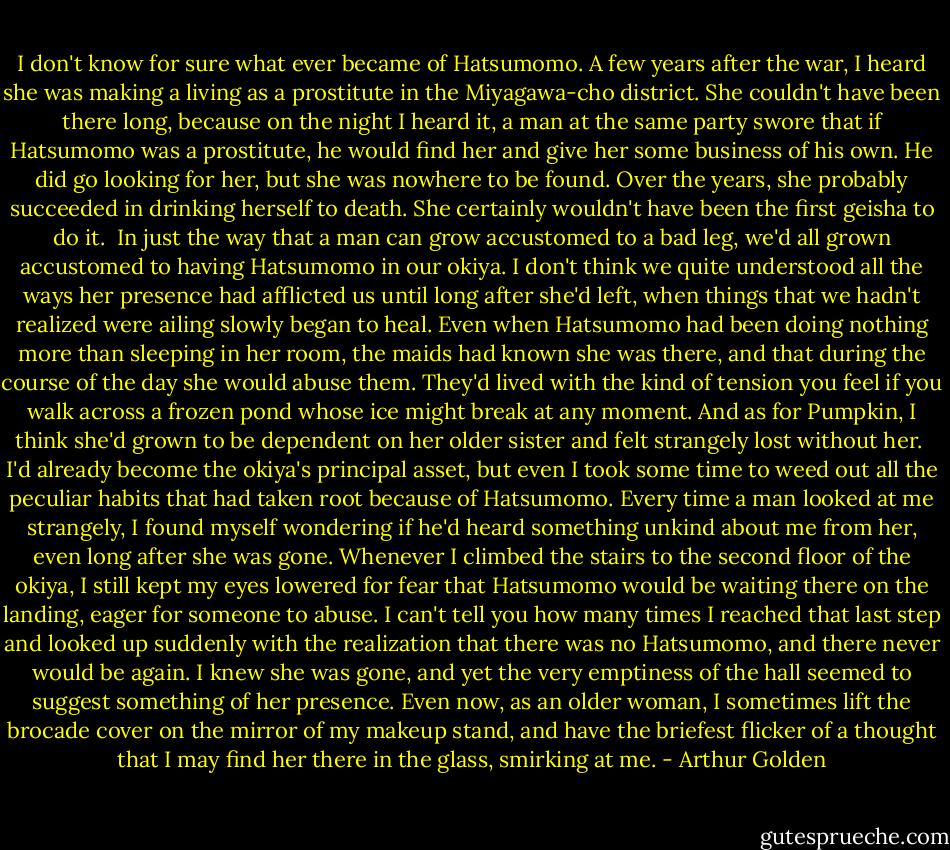 I don't know for sure what ever became of Hatsumomo. A few years after the war, I heard she was making a living as a prostitute in the Miyagawa-cho district. She couldn't have been there long, because on the night I heard it, a man at the same party swore that if Hatsumomo was a prostitute, he would find her and give her some business of his own. He did go looking for her, but she was nowhere to be found. Over the years, she probably succeeded in drinking herself to death. She certainly wouldn't have been the first geisha to do it.<br /><br />In just the way that a man can grow accustomed to a bad leg, we'd all grown accustomed to having Hatsumomo in our okiya. I don't think we quite understood all the ways her presence had afflicted us until long after she'd left, when things that we hadn't realized were ailing slowly began to heal. Even when Hatsumomo had been doing nothing more than sleeping in her room, the maids had known she was there, and that during the course of the day she would abuse them. They'd lived with the kind of tension you feel if you walk across a frozen pond whose ice might break at any moment. And as for Pumpkin, I think she'd grown to be dependent on her older sister and felt strangely lost without her.<br /><br />I'd already become the okiya's principal asset, but even I took some time to weed out all the peculiar habits that had taken root because of Hatsumomo. Every time a man looked at me strangely, I found myself wondering if he'd heard something unkind about me from her, even long after she was gone. Whenever I climbed the stairs to the second floor of the okiya, I still kept my eyes lowered for fear that Hatsumomo would be waiting there on the landing, eager for someone to<br />abuse. I can't tell you how many times I reached that last step and looked up suddenly with the realization that there was no Hatsumomo, and there never would be again. I knew she was gone, and yet the very emptiness of the hall seemed to suggest something of her presence. Even now, as an older woman, I sometimes lift the brocade cover on the mirror of my makeup stand, and have the briefest flicker of a thought that I may find her there in the glass, smirking at me. - Arthur Golden