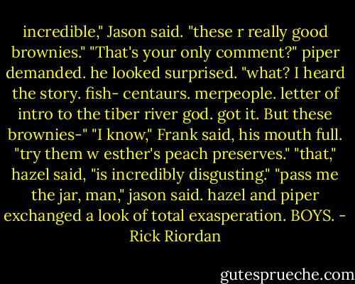 incredible," Jason said. "these r really good brownies."<br />"That's your only comment?" piper demanded.<br />he looked surprised. "what? I heard the story. fish- centaurs. merpeople. letter of intro to the tiber river god. got it. But these brownies-"<br />"I know," Frank said, his mouth full. "try them w esther's peach preserves."<br />"that," hazel said, "is incredibly disgusting."<br />"pass me the jar, man," jason said.<br />hazel and piper exchanged a look of total exasperation. BOYS. - Rick Riordan