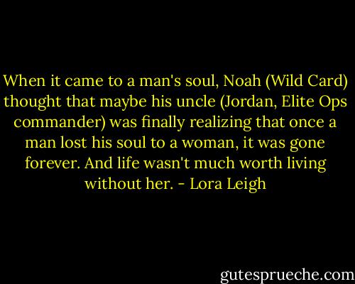 When it came to a man's soul, Noah (Wild Card) thought that maybe his uncle (Jordan, Elite Ops commander) was finally realizing that once a man lost his soul to a woman, it was gone forever. And life wasn't much worth living without her. - Lora Leigh