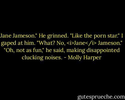 Jane Jameson."<br />He grinned. "Like the porn star."<br />I gaped at him. "What? No, <i>Jane</i> Jameson."<br />"Oh, not as fun," he said, making disappointed clucking noises. - Molly Harper