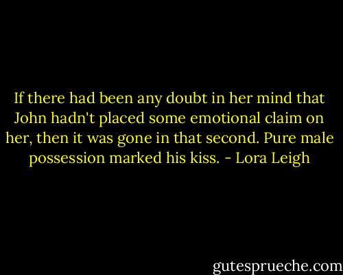 If there had been any doubt in her mind that John hadn't placed some emotional claim on her, then it was gone in that second. Pure male possession marked his kiss. - Lora Leigh