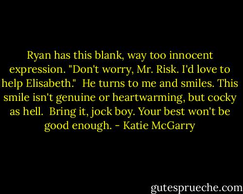 Ryan has this blank, way too innocent expression. "Don't worry, Mr. Risk. I'd love to help Elisabeth."<br /><br />He turns to me and smiles. This smile isn't genuine or heartwarming, but cocky as hell.<br /><br />Bring it, jock boy. Your best won't be good enough. - Katie McGarry