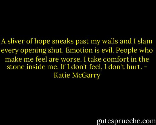 A sliver of hope sneaks past my walls and I slam every opening shut. Emotion is evil. People who make me feel are worse. I take comfort in the stone inside me. If I don't feel, I don't hurt. - Katie McGarry