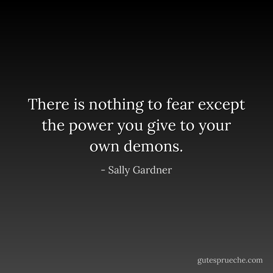 There is nothing to fear except the power you give to your own demons. - Sally Gardner