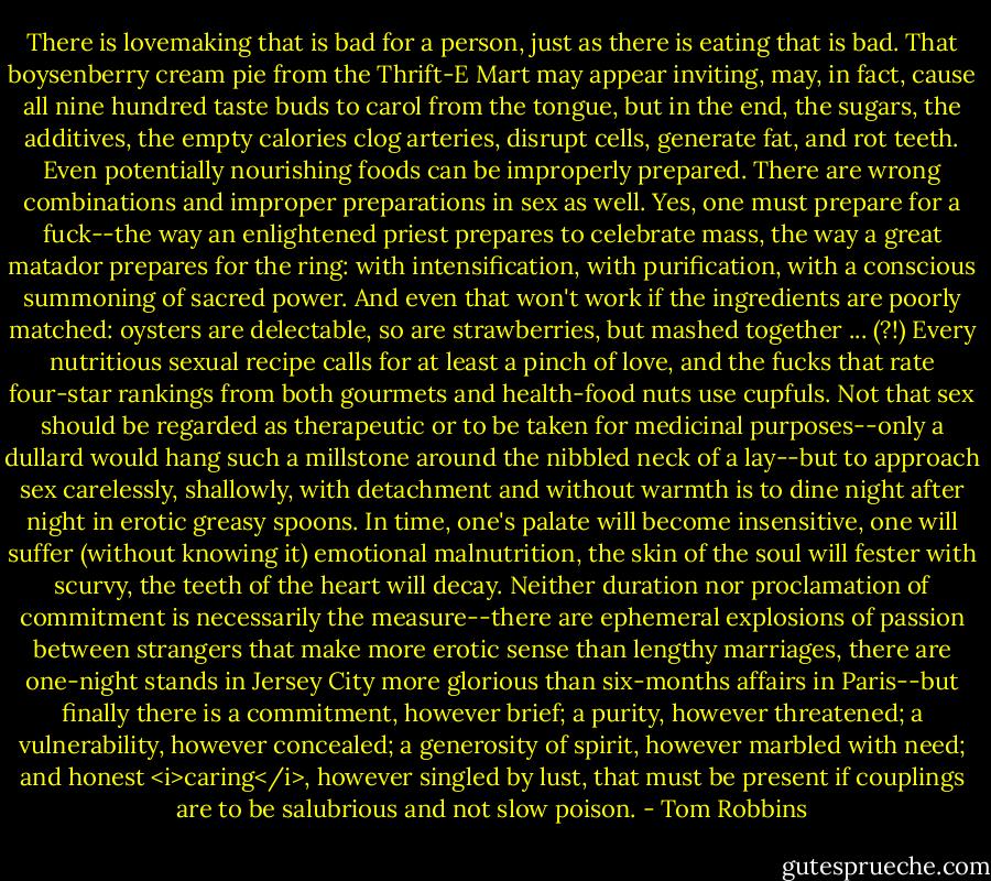 There is lovemaking that is bad for a person, just as there is eating that is bad. That boysenberry cream pie from the Thrift-E Mart may appear inviting, may, in fact, cause all nine hundred taste buds to carol from the tongue, but in the end, the sugars, the additives, the empty calories clog arteries, disrupt cells, generate fat, and rot teeth. Even potentially nourishing foods can be improperly prepared. There are wrong combinations and improper preparations in sex as well. Yes, one must prepare for a fuck--the way an enlightened priest prepares to celebrate mass, the way a great matador prepares for the ring: with intensification, with purification, with a conscious summoning of sacred power. And even that won't work if the ingredients are poorly matched: oysters are delectable, so are strawberries, but mashed together ... (?!) Every nutritious sexual recipe calls for at least a pinch of love, and the fucks that rate four-star rankings from both gourmets and health-food nuts use cupfuls. Not that sex should be regarded as therapeutic or to be taken for medicinal purposes--only a dullard would hang such a millstone around the nibbled neck of a lay--but to approach sex carelessly, shallowly, with detachment and without warmth is to dine night after night in erotic greasy spoons. In time, one's palate will become insensitive, one will suffer (without knowing it) emotional malnutrition, the skin of the soul will fester with scurvy, the teeth of the heart will decay. Neither duration nor proclamation of commitment is necessarily the measure--there are ephemeral explosions of passion between strangers that make more erotic sense than lengthy marriages, there are one-night stands in Jersey City more glorious than six-months affairs in Paris--but finally there is a commitment, however brief; a purity, however threatened; a vulnerability, however concealed; a generosity of spirit, however marbled with need; and honest <i>caring</i>, however singled by lust, that must be present if couplings are to be salubrious and not slow poison. - Tom Robbins