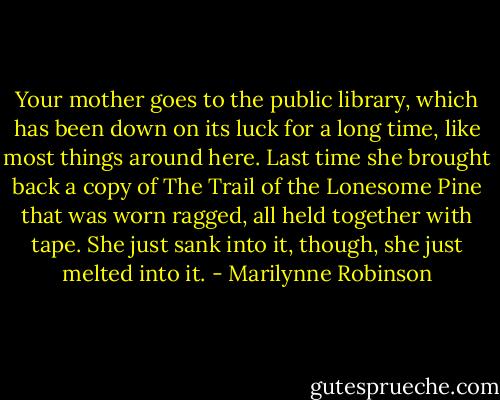 Your mother goes to the public library, which has been down on its luck for a long time, like most things around here. Last time she brought back a copy of The Trail of the Lonesome Pine that was worn ragged, all held together with tape. She just sank into it, though, she just melted into it. - Marilynne Robinson