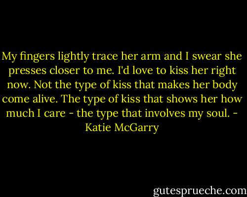 My fingers lightly trace her arm and I swear she presses closer to me. I'd love to kiss her right now. Not the type of kiss that makes her body come alive. The type of kiss that shows her how much I care - the type that involves my soul. - Katie McGarry
