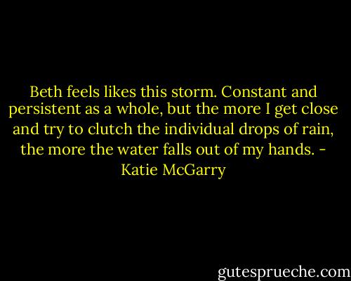 Beth feels likes this storm. Constant and persistent as a whole, but the more I get close and try to clutch the individual drops of rain, the more the water falls out of my hands. - Katie McGarry
