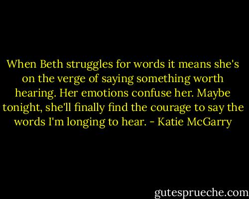 When Beth struggles for words it means she's on the verge of saying something worth hearing. Her emotions confuse her. Maybe tonight, she'll finally find the courage to say the words I'm longing to hear. - Katie McGarry