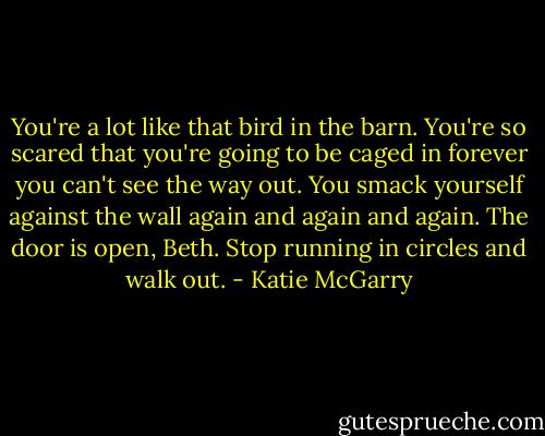 You're a lot like that bird in the barn. You're so scared that you're going to be caged in forever you can't see the way out. You smack yourself against the wall again and again and again. The door is open, Beth. Stop running in circles and walk out. - Katie McGarry