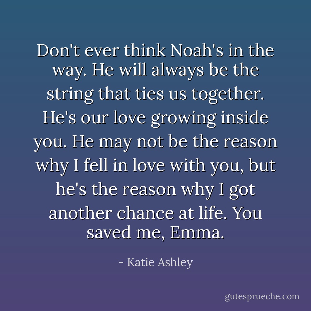 Don't ever think Noah's in the way. He will always be the string that ties us together. He's our love growing inside you. He may not be the reason why I fell in love with you, but he's the reason why I got another chance at life. You saved me, Emma. - Katie Ashley