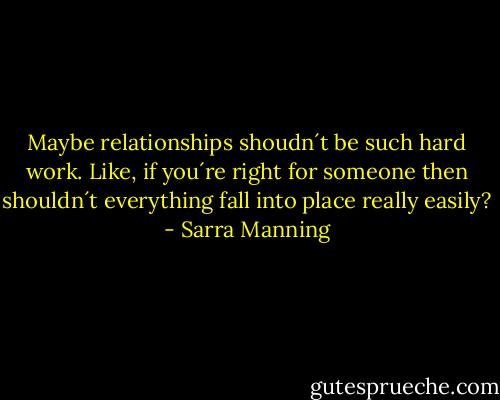 Maybe relationships shoudn´t be such hard work. Like, if you´re right for someone then shouldn´t everything fall into place really easily? - Sarra Manning
