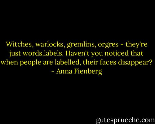 Witches, warlocks, gremlins, orgres - they're just words,labels. Haven't you noticed that when people are labelled, their faces disappear? - Anna Fienberg