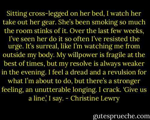 Sitting cross-legged on her bed, I watch her take out her gear. She’s been smoking so much the room stinks of it. Over the last few weeks, I’ve seen her do it so often I’ve resisted the urge. It’s surreal, like I’m watching me from outside my body. My willpower is fragile at the best of times, but my resolve is always weaker in the evening.<br />I feel a dread and a revulsion for what I’m about to do, but there’s a stronger feeling, an unutterable longing. I crack.<br />‘Give us a line,’ I say. - Christine Lewry