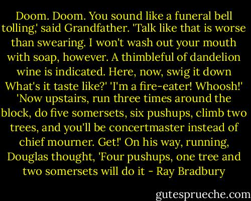 Doom. Doom. You sound like a funeral bell tolling,' said Grandfather. 'Talk like that is worse than swearing. I won't wash out your mouth with soap, however. A thimbleful of dandelion wine is indicated. Here, now, swig it down What's it taste like?'<br />'I'm a fire-eater! Whoosh!'<br />'Now upstairs, run three times around the block, do five somersets, six pushups, climb two trees, and you'll be concertmaster instead of chief mourner. Get!'<br />On his way, running, Douglas thought, 'Four pushups, one tree and two somersets will do it - Ray Bradbury