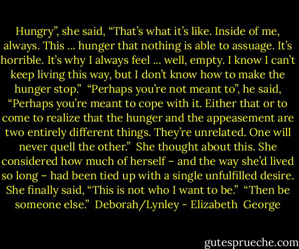 Hungry”, she said, “That’s what it’s like. Inside of me, always. This ... hunger that nothing is able to assuage. It’s horrible. It’s why I always feel ... well, empty. I know I can’t keep living this way, but I don’t know how to make the hunger stop.”<br /><br />“Perhaps you’re not meant to”, he said, “Perhaps you’re meant to cope with it. Either that or to come to realize that the hunger and the appeasement are two entirely different things. They’re unrelated. One will never quell the other.”<br /><br />She thought about this. She considered how much of herself – and the way she’d lived so long – had been tied up with a single unfulfilled desire. She finally said, “This is not who I want to be.”<br /><br />“Then be someone else.”<br /><br />Deborah/Lynley - Elizabeth  George