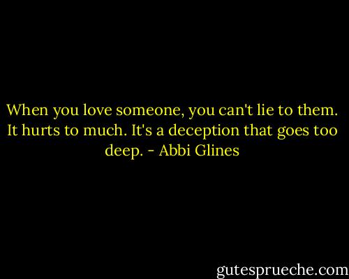 When you love someone, you can't lie to them. It hurts to much. It's a deception that goes too deep. - Abbi Glines