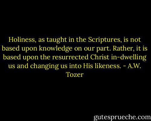 Holiness, as taught in the Scriptures, is not based upon knowledge on our part. Rather, it is based upon the resurrected Christ in-dwelling us and changing us into His likeness. - A.W. Tozer